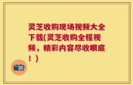灵芝收购现场视频大全下载(灵芝收购全程视频，精彩内容尽收眼底！)