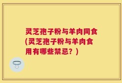 灵芝孢子粉与羊肉同食(灵芝孢子粉与羊肉食用有哪些禁忌？)
