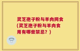 灵芝孢子粉与羊肉同食(灵芝孢子粉与羊肉食用有哪些禁忌？)