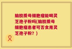 脑胶质母细胞瘤能喝灵芝孢子粉吗(脑胶质母细胞瘤患者可否食用灵芝孢子粉？)