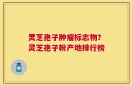 灵芝孢子肿瘤标志物？灵芝孢子粉产地排行榜