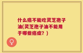 什么癌不能吃灵芝孢子油(灵芝孢子油不能用于哪些癌症？)