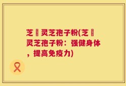 芝蔲灵芝孢子粉(芝蔲灵芝孢子粉：强健身体，提高免疫力)