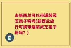 去新西兰可以带罐装灵芝孢子粉吗(新西兰旅行可携带罐装灵芝孢子粉吗？)