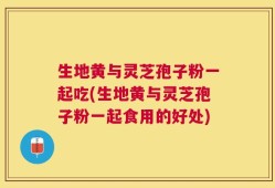 生地黄与灵芝孢子粉一起吃(生地黄与灵芝孢子粉一起食用的好处)