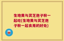生地黄与灵芝孢子粉一起吃(生地黄与灵芝孢子粉一起食用的好处)