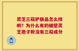 灵芝三萜护肤品怎么样啊？为什么有的破壁灵芝孢子粉没有三萜成分