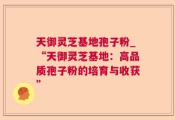 天御灵芝基地孢子粉_“天御灵芝基地：高品质孢子粉的培育与收获”