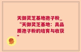 天御灵芝基地孢子粉_“天御灵芝基地：高品质孢子粉的培育与收获”