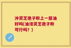 冲灵芝孢子粉上一层油好吗(油浸灵芝孢子粉可行吗？)