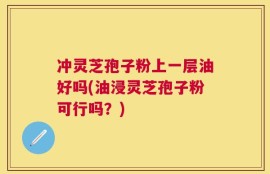冲灵芝孢子粉上一层油好吗(油浸灵芝孢子粉可行吗？)