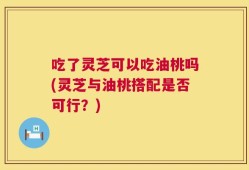 吃了灵芝可以吃油桃吗(灵芝与油桃搭配是否可行？)