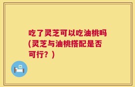 吃了灵芝可以吃油桃吗(灵芝与油桃搭配是否可行？)