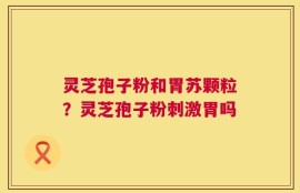 灵芝孢子粉和胃苏颗粒？灵芝孢子粉刺激胃吗