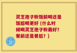 灵芝孢子粉饭前喝还是饭后喝更好 (什么时候喝灵芝孢子粉最好？餐前还是餐后？)