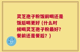 灵芝孢子粉饭前喝还是饭后喝更好 (什么时候喝灵芝孢子粉最好？餐前还是餐后？)