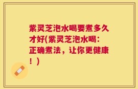 紫灵芝泡水喝要煮多久才好(紫灵芝泡水喝：正确煮法，让你更健康！)