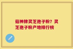 菇神牌灵芝孢子粉？灵芝孢子粉产地排行榜