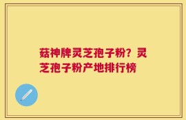 菇神牌灵芝孢子粉？灵芝孢子粉产地排行榜