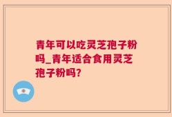 青年可以吃灵芝孢子粉吗_青年适合食用灵芝孢子粉吗？