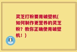 灵芝打粉要用破壁机(如何制作更营养的灵芝粉？教你正确使用破壁机！)