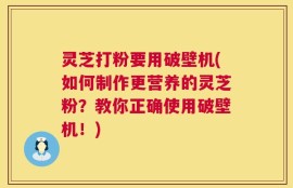 灵芝打粉要用破壁机(如何制作更营养的灵芝粉？教你正确使用破壁机！)