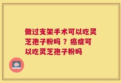 做过支架手术可以吃灵芝孢子粉吗 ？癌症可以吃灵芝孢子粉吗