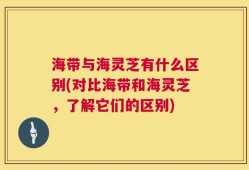 海带与海灵芝有什么区别(对比海带和海灵芝，了解它们的区别)