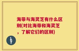 海带与海灵芝有什么区别(对比海带和海灵芝，了解它们的区别)