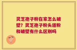 灵芝孢子粉在家怎么破壁？灵芝孢子粉头道粉和破壁有什么区别吗