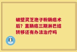 破壁灵芝孢子粉肠癌术后？直肠癌三期淋巴结转移还有办法治疗吗