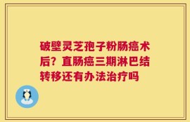 破壁灵芝孢子粉肠癌术后？直肠癌三期淋巴结转移还有办法治疗吗