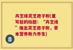 卉芝缘灵芝孢子粉(重写后的标题：“卉芝缘”推出灵芝孢子粉，草本营养助力养生)