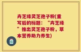 卉芝缘灵芝孢子粉(重写后的标题：“卉芝缘”推出灵芝孢子粉，草本营养助力养生)