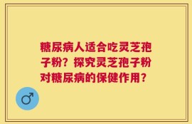 糖尿病人适合吃灵芝孢子粉？探究灵芝孢子粉对糖尿病的保健作用？