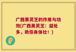 广西黑灵芝的作用与功效(广西黑灵芝：益处多，助你身体壮！)