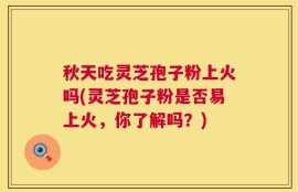 秋天吃灵芝孢子粉上火吗(灵芝孢子粉是否易上火，你了解吗？)