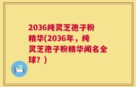 2036纯灵芝孢子粉精华(2036年，纯灵芝孢子粉精华闻名全球？)