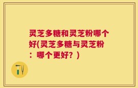 灵芝多糖和灵芝粉哪个好(灵芝多糖与灵芝粉：哪个更好？)
