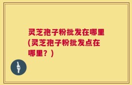 灵芝孢子粉批发在哪里(灵芝孢子粉批发点在哪里？)