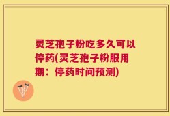 灵芝孢子粉吃多久可以停药(灵芝孢子粉服用期：停药时间预测)