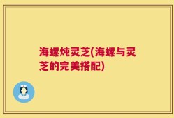 海螺炖灵芝(海螺与灵芝的完美搭配)