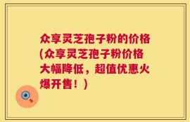 众享灵芝孢子粉的价格(众享灵芝孢子粉价格大幅降低，超值优惠火爆开售！)