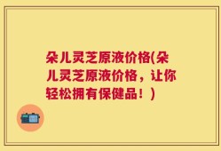 朵儿灵芝原液价格(朵儿灵芝原液价格，让你轻松拥有保健品！)