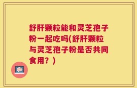 舒肝颗粒能和灵芝孢子粉一起吃吗(舒肝颗粒与灵芝孢子粉是否共同食用？)