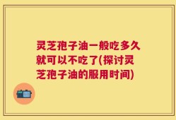 灵芝孢子油一般吃多久就可以不吃了(探讨灵芝孢子油的服用时间)