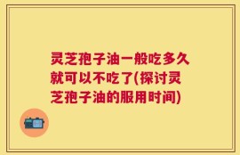 灵芝孢子油一般吃多久就可以不吃了(探讨灵芝孢子油的服用时间)