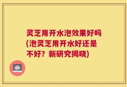灵芝用开水泡效果好吗(泡灵芝用开水好还是不好？新研究揭晓)