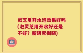 灵芝用开水泡效果好吗(泡灵芝用开水好还是不好？新研究揭晓)