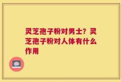 灵芝孢子粉对男士？灵芝孢子粉对人体有什么作用